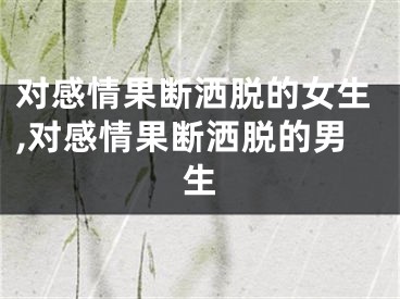 对感情果断洒脱的女生,对感情果断洒脱的男生