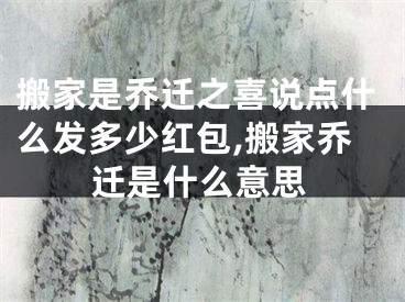 搬家是乔迁之喜说点什么发多少红包,搬家乔迁是什么意思