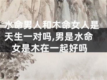 水命男人和木命女人是天生一对吗,男是水命 女是木在一起好吗
