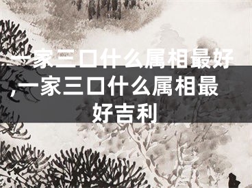 一家三口什么属相最好,一家三口什么属相最好吉利