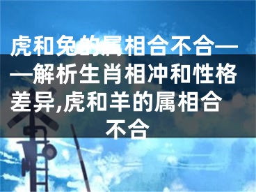 虎和兔的属相合不合——解析生肖相冲和性格差异,虎和羊的属相合不合