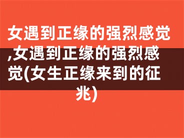 女遇到正缘的强烈感觉,女遇到正缘的强烈感觉(女生正缘来到的征兆)