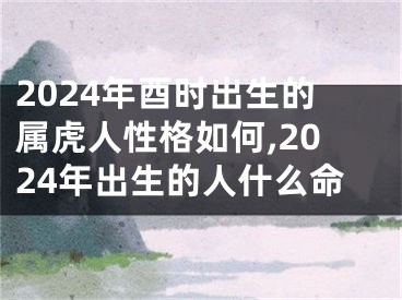 2024年酉时出生的属虎人性格如何,2024年出生的人什么命