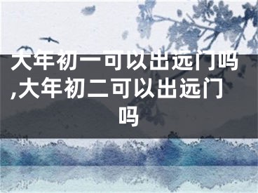 大年初一可以出远门吗,大年初二可以出远门吗