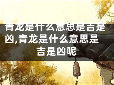 青龙是什么意思是吉是凶,青龙是什么意思是吉是凶呢