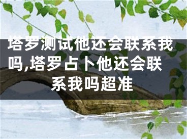 塔罗测试他还会联系我吗,塔罗占卜他还会联系我吗超准