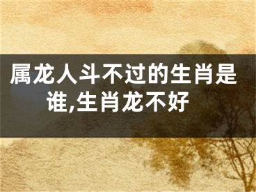 属龙人斗不过的生肖是谁,生肖龙不好