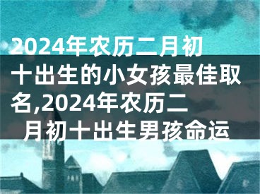 2024年农历二月初十出生的小女孩最佳取名,2024年农历二月初十出生男孩命运