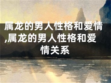 属龙的男人性格和爱情,属龙的男人性格和爱情关系