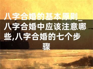 八字合婚的基本原则_八字合婚中应该注意哪些,八字合婚的七个步骤