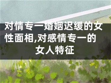 对情专一婚姻迟缓的女性面相,对感情专一的女人特征