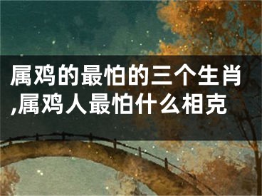 属鸡的最怕的三个生肖,属鸡人最怕什么相克