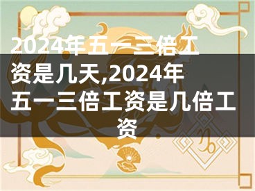 2024年五一三倍工资是几天,2024年五一三倍工资是几倍工资
