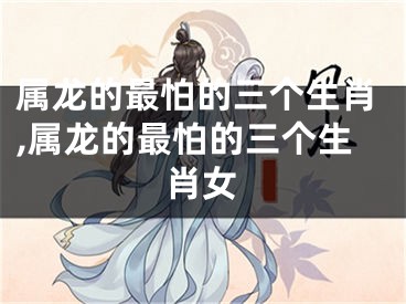属龙的最怕的三个生肖,属龙的最怕的三个生肖女