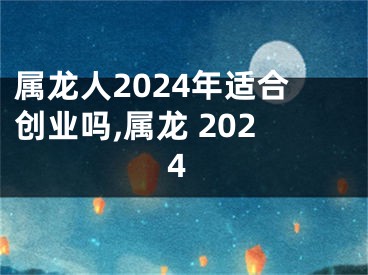 属龙人2024年适合创业吗,属龙 2024