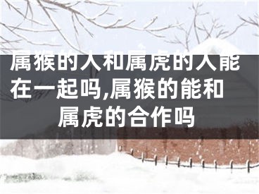 属猴的人和属虎的人能在一起吗,属猴的能和属虎的合作吗