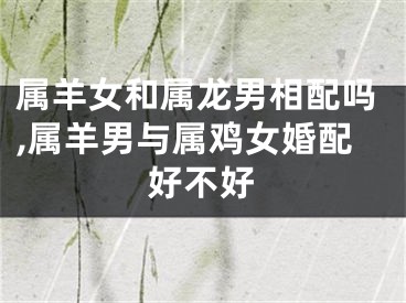 属羊女和属龙男相配吗,属羊男与属鸡女婚配好不好