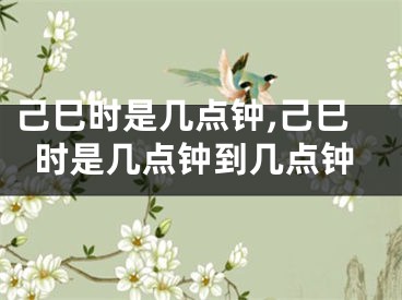 己巳时是几点钟,己巳时是几点钟到几点钟