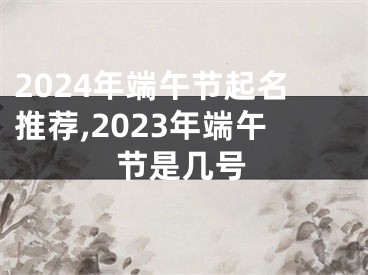2024年端午节起名推荐,2023年端午节是几号