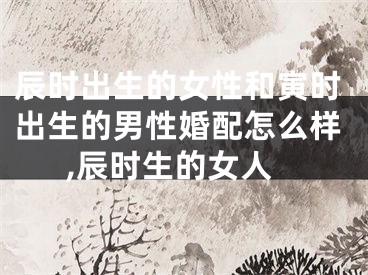 辰时出生的女性和寅时出生的男性婚配怎么样,辰时生的女人