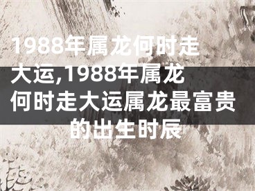 1988年属龙何时走大运,1988年属龙何时走大运属龙最富贵的出生时辰