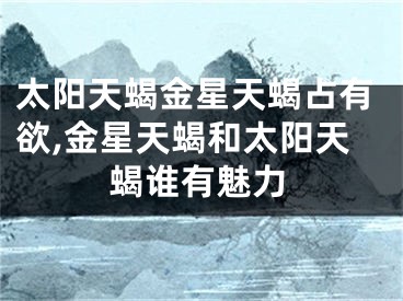 太阳天蝎金星天蝎占有欲,金星天蝎和太阳天蝎谁有魅力