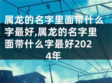 属龙的名字里面带什么字最好,属龙的名字里面带什么字最好2024年