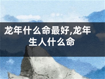 龙年什么命最好,龙年生人什么命
