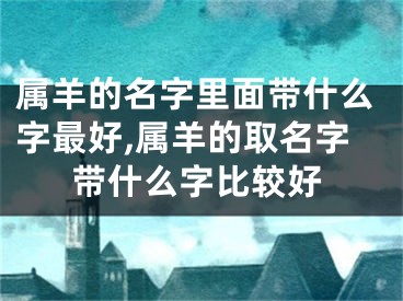 属羊的名字里面带什么字最好,属羊的取名字带什么字比较好