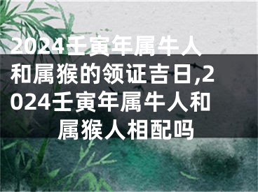 2024壬寅年属牛人和属猴的领证吉日,2024壬寅年属牛人和属猴人相配吗