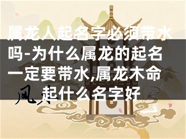 属龙人起名字必须带水吗-为什么属龙的起名一定要带水,属龙木命起什么名字好