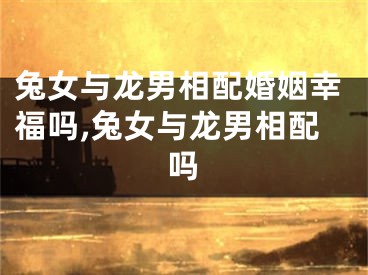 兔女与龙男相配婚姻幸福吗,兔女与龙男相配吗