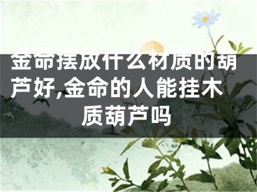 金命摆放什么材质的葫芦好,金命的人能挂木质葫芦吗