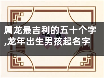属龙最吉利的五十个字,龙年出生男孩起名字