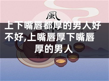 上下嘴唇都厚的男人好不好,上嘴唇厚下嘴唇厚的男人