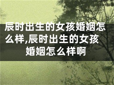 辰时出生的女孩婚姻怎么样,辰时出生的女孩婚姻怎么样啊