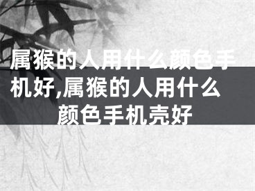 属猴的人用什么颜色手机好,属猴的人用什么颜色手机壳好