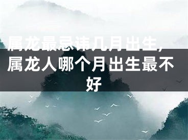 属龙最忌讳几月出生,属龙人哪个月出生最不好