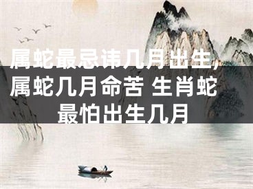 属蛇最忌讳几月出生,属蛇几月命苦 生肖蛇最怕出生几月