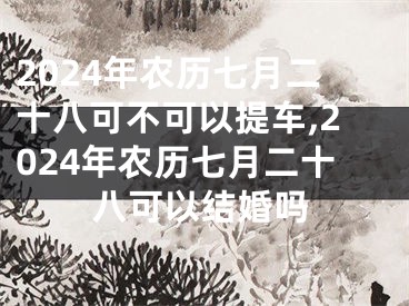 2024年农历七月二十八可不可以提车,2024年农历七月二十八可以结婚吗