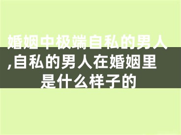 婚姻中极端自私的男人,自私的男人在婚姻里是什么样子的