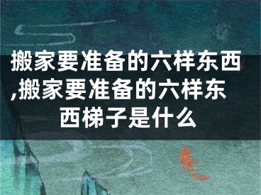 搬家要准备的六样东西,搬家要准备的六样东西梯子是什么