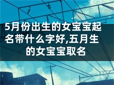 5月份出生的女宝宝起名带什么字好,五月生的女宝宝取名