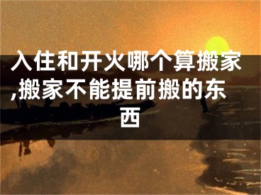 入住和开火哪个算搬家,搬家不能提前搬的东西