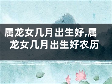 属龙女几月出生好,属龙女几月出生好农历