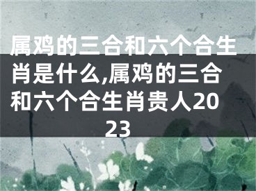 属鸡的三合和六个合生肖是什么,属鸡的三合和六个合生肖贵人2023