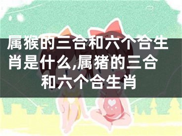 属猴的三合和六个合生肖是什么,属猪的三合和六个合生肖