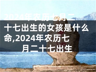 2024年农历七月二十七出生的女孩是什么命,2024年农历七月二十七出生