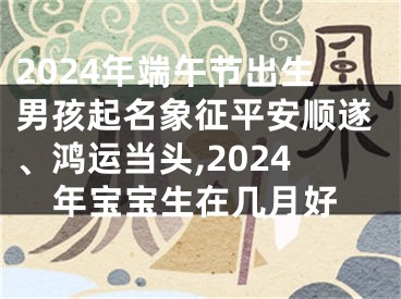 2024年端午节出生男孩起名象征平安顺遂、鸿运当头,2024年宝宝生在几月好