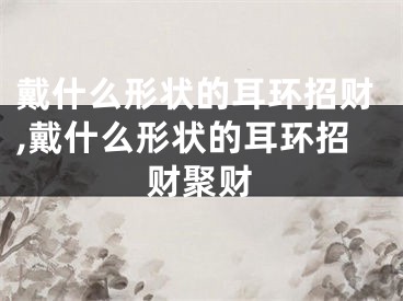 戴什么形状的耳环招财,戴什么形状的耳环招财聚财